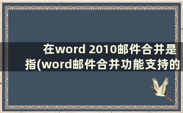 在word 2010邮件合并是指(word邮件合并功能支持的数据源)